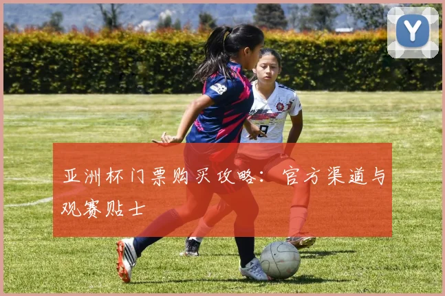 亚洲杯门票购买攻略:官方渠道与观赛贴士