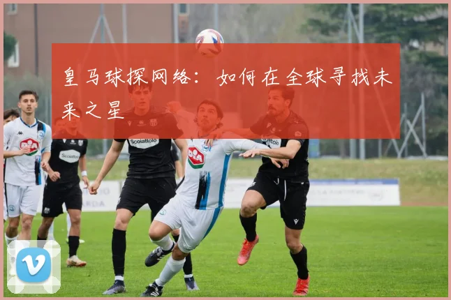 皇马球探网络：如何在全球寻找未来之星