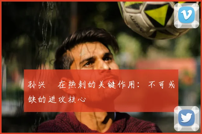 孙兴慜在热刺的关键作用:不可或缺的进攻核心