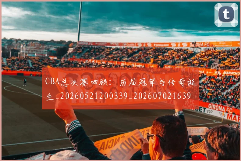 CBA总决赛回顾：历届冠军与传奇诞生_20260521200339_20260702163957