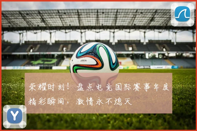 荣耀时刻!盘点电竞国际赛事年度精彩瞬间,激情永不熄灭