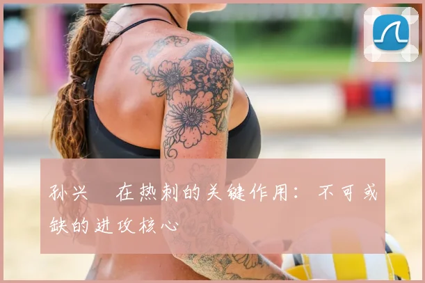 孙兴慜在热刺的关键作用:不可或缺的进攻核心