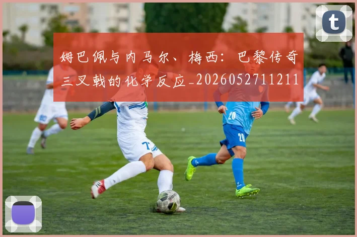 姆巴佩与内马尔、梅西:巴黎传奇三叉戟的化学反应_20260527112119