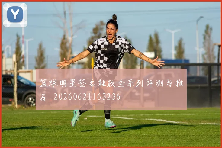 篮球明星签名鞋款全系列评测与推荐_20260621163236