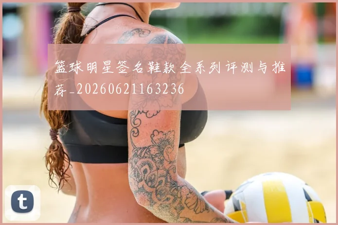 篮球明星签名鞋款全系列评测与推荐_20260621163236