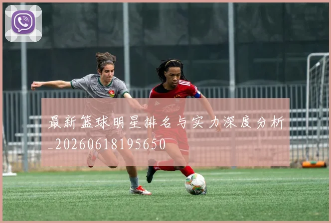 最新篮球明星排名与实力深度分析_20260618195650