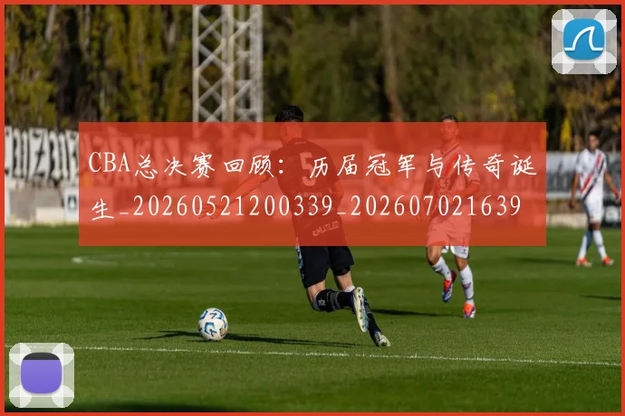 CBA总决赛回顾：历届冠军与传奇诞生_20260521200339_20260702163957
