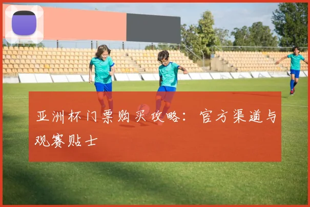 亚洲杯门票购买攻略:官方渠道与观赛贴士