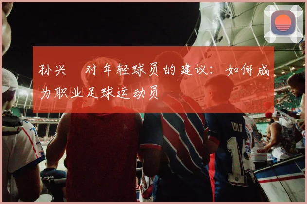 孙兴慜对年轻球员的建议:如何成为职业足球运动员