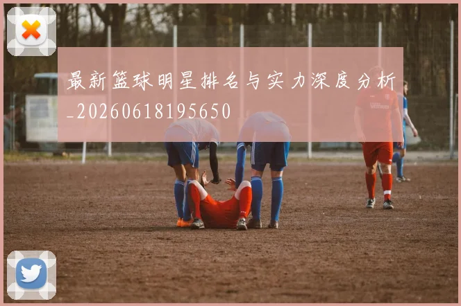 最新篮球明星排名与实力深度分析_20260618195650