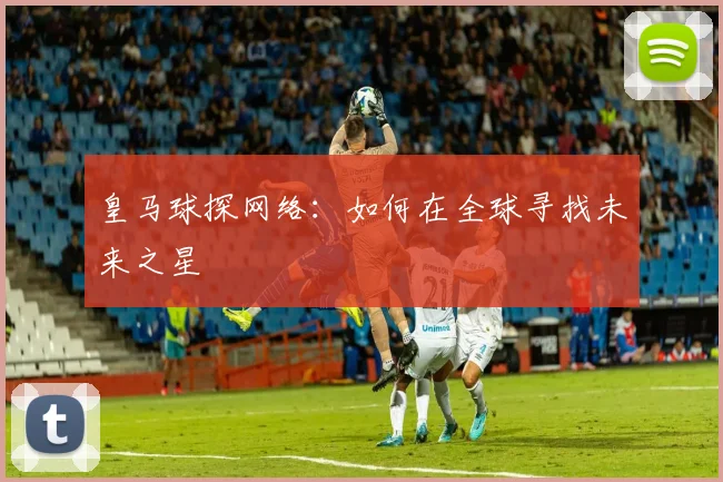 皇马球探网络:如何在全球寻找未来之星