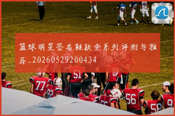 篮球明星签名鞋款全系列评测与推荐_20260529200434